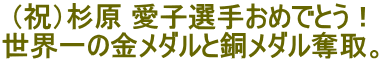 (祝)杉原 愛子選手おめでとう! 世界一の金メダルと銅メダル奪取。