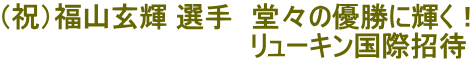 （祝）福山玄輝 選手　堂々の優勝に輝く！ 　　　　　　　　　　　　　リューキン国際招待 
